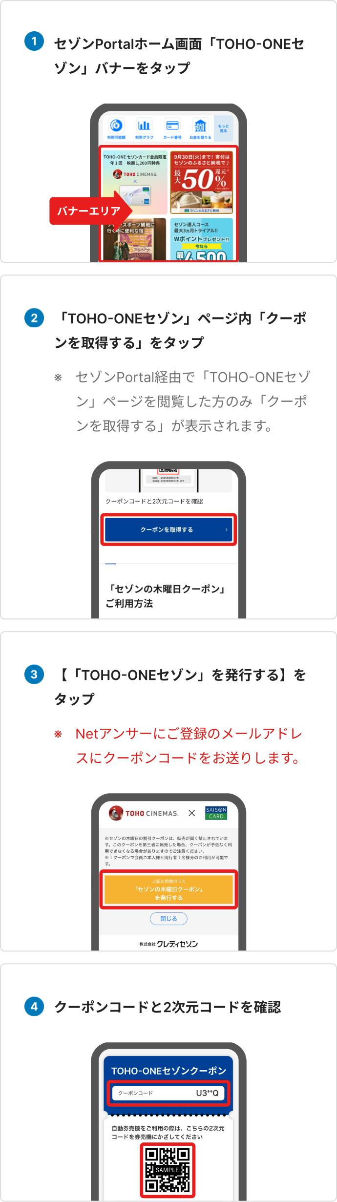 セゾンPortalホーム画面「TOHO-ONEセゾン」バナーをタップ、「TOHO-ONEセゾン」ページ内「クーポンを取得する」をタップ、セゾンPortal経由で「TOHO-ONEセゾン」ページを閲覧した方のみ 「クーポンを取得する」が表示されます、「TOHO-ONEセゾン」を発行するをタップ、Netアンサーにご登録のメールアドレスにクーポンコードをお送りします、クーポンコードと2次元コードを確認