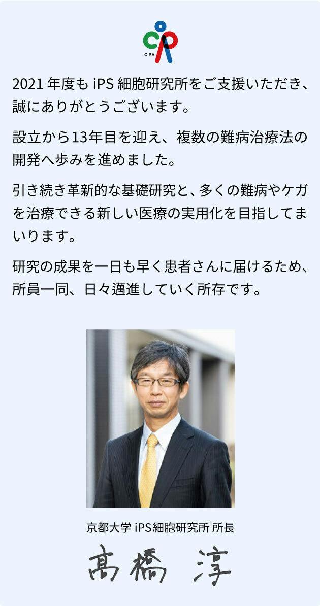 2021年度も「京都大学iPS細胞研究基金」にあたたかいご支援を賜り、誠にありがとうございました。 賜りましたご寄付は、再生医療の実現や新薬の開発のために、大切に使わせていただきます。  最初の論文発表から10年を経て、iPS細胞技術は、臨床応用の段階に進みつつあります。 研究成果を一日でも早く難病や怪我に苦しむ患者さんにお届けできるよう、より一層気を引き締めて研究に励む所存です。  心強いご支援に深く感謝の意を表します。京都大学iPS細胞研究所（CiRA）高橋 淳