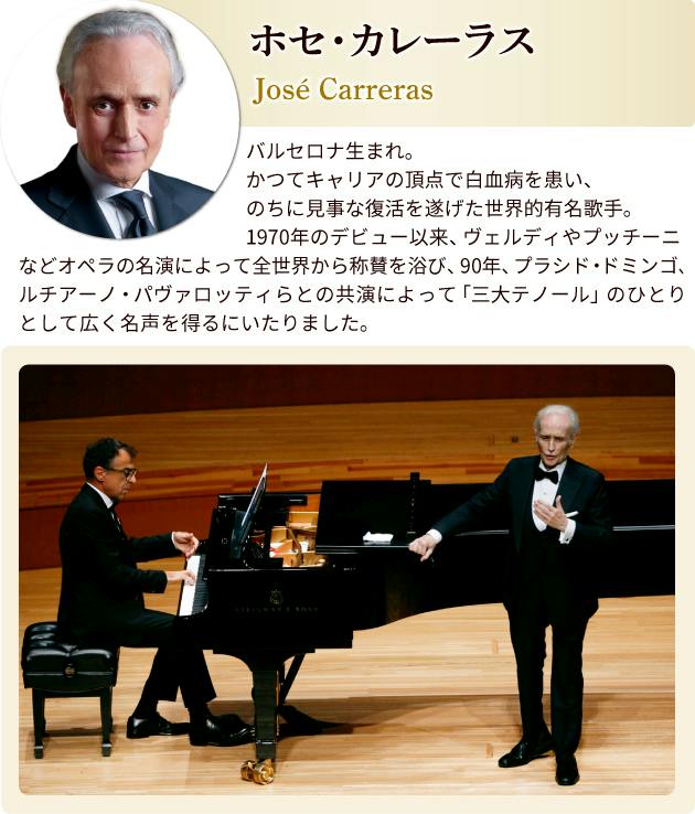ホセ・カレーラス プロフィール バルセロナ生まれ。かつてキャリアの頂点で白血病を患い、のちに見事な復活を遂げた世界的有名歌手。1970年のデビュー以来、ヴェルディやプッチーニなどオペラの名演によって全世界から称賛を浴び、90年、フラシド・ドミンゴ、ルチアーノ・パヴァロッティらとの共演によって「三大テノール」のひとりとして広く名声を得るにいたりました。