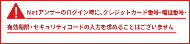 Netアンサーのログイン時にクレジットカード番号・暗証番号・有効期限・セキュリティコードの入力を求めることはございません。