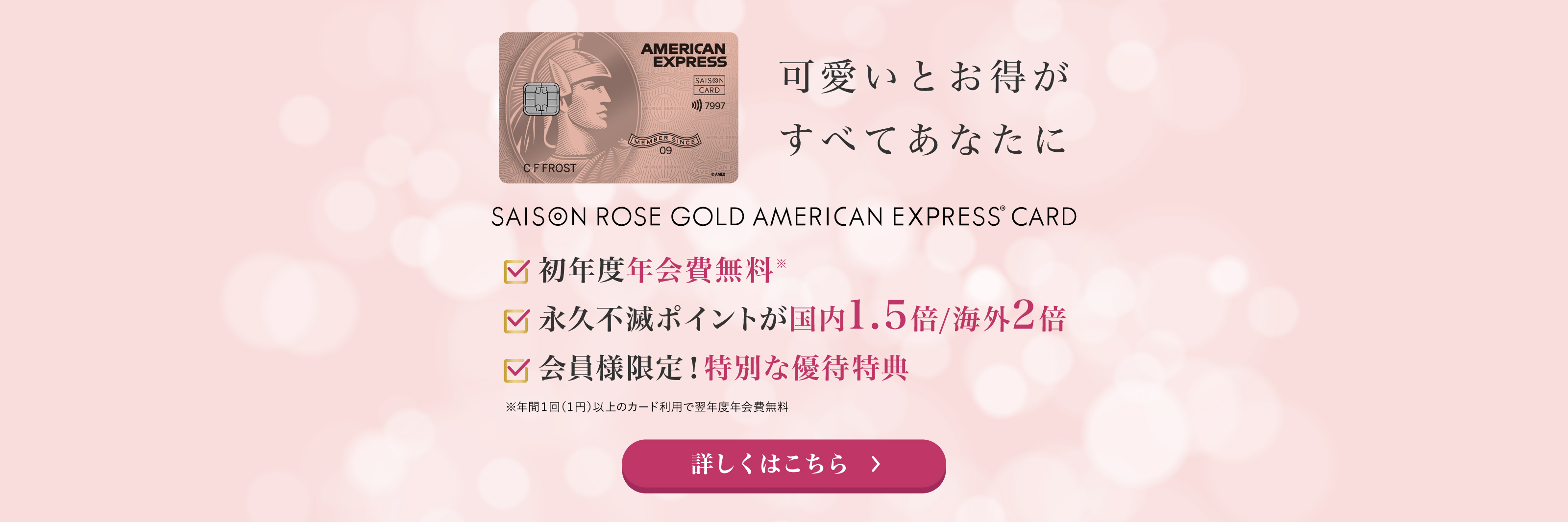 可愛いとお得がすべてあなたに　セゾン・ローズゴールド・アメリカン・エキスプレス・カード。初年度年会費無料。永久不滅ポイントが国内1.5倍／海外2倍。会員様限定！特別な優待特典。