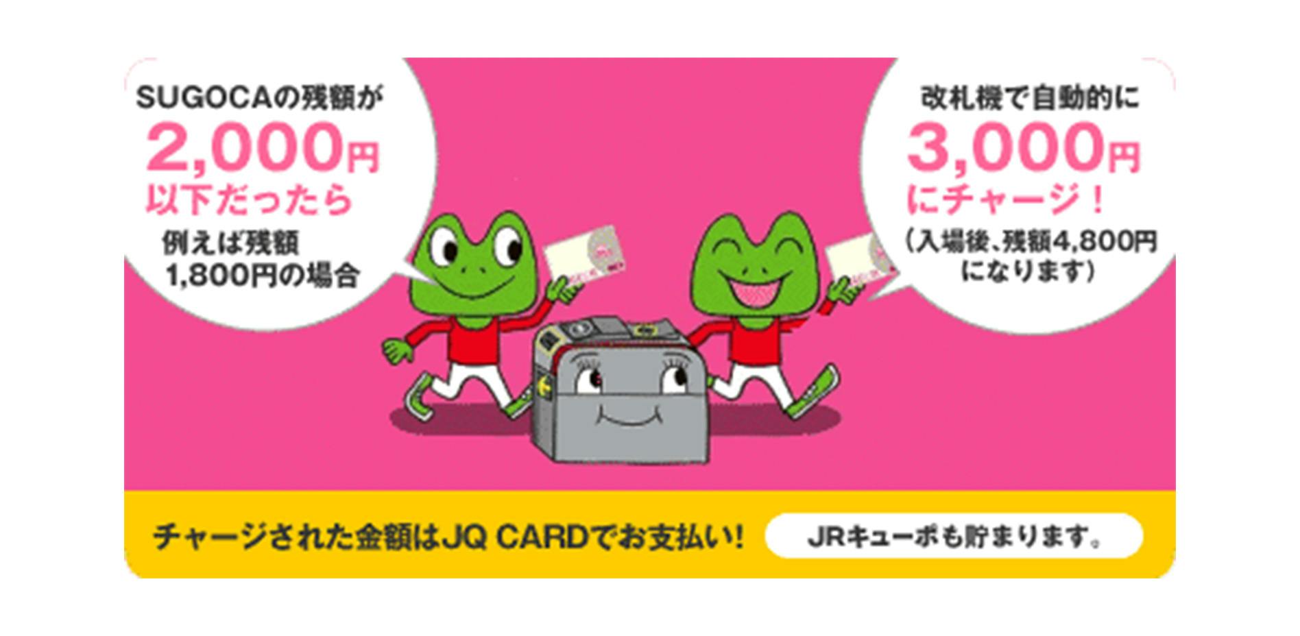SUGOCAの残額が2000円以下だったら例えば残額1800円の場合、改札機で自動的に3000円にチャージ!(入場後、残額4800円になります) チャージされた金額はJQ CARDでお支払い!JRキューポも貯まります。