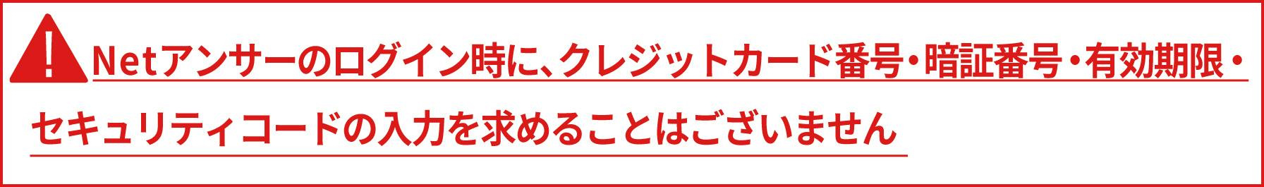 Netアンサーのログイン時にクレジットカード番号・暗証番号・有効期限・セキュリティコードの入力を求めることはございません。