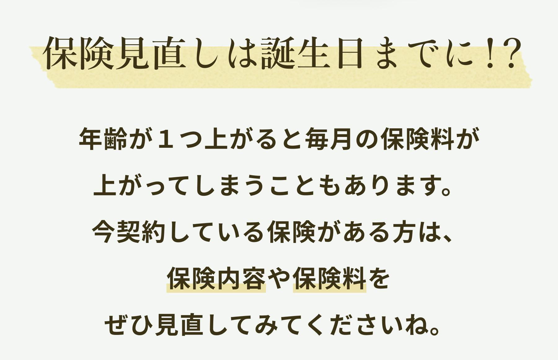 保険見直しは誕生日までに！？年齢が1つ上がると毎月の保険料が上がってしまうこともあります。今契約している保険がある方は、保険内容や保険料をぜひ見直してみてくださいね。