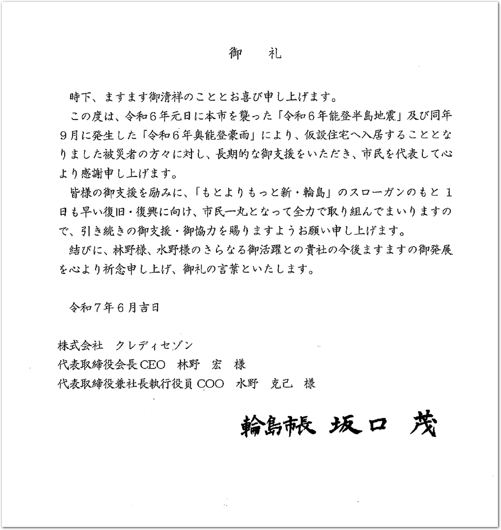 時下、ますます御清祥のこととお喜び申し上げます。 この度は、令和6年元日に本市を襲った「令和6年能登半島地震」及び同年 9月に発生した「令和6年奥能登豪雨」により、仮設住宅へ入居することとな りました被災者の方々に対し、長期的な御支援をいただき、市民を代表して心 より感謝申し上げます。 皆様の御支援を励みに、「もとよりもっと新・輪島」のスローガンのもと1 日も早い復旧・復興に向け、市民一丸となって全力で取り組んでまいりますの で、引き続きの御支援・御協力を賜りますようお願い申し上げます。 結びに、林野様、水野様のさらなる御活躍との骨社の今後ますますの御発展 を心より祈念申し上げ、御礼の言葉といたします。 令和7年6月吉日 株式会社クレディセゾン 代表取締役会長CEO 林野宏様 代表取締役兼社長執行役員COO 水野克己様 輪島市長 坂口茂