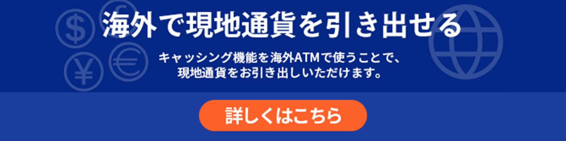 海外で現地通貨を引き出せる キャッシング機能を海外ATMで使うことで、現地通貨をお引き出しいただけます。 詳しくはこちら