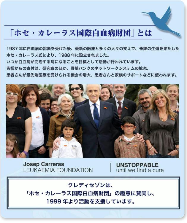 「ホセ・カレーラス国際白血病財団」とは 1987年に白血病の診断を受けた後、最新の医療と多くの人々の支えで、奇跡の生還を果たしたホセ・カレーラス氏により、1988年に設立されました。いつか白血病が完治する病となることを目標として活動が行われています。皆様からの寄付は、研究費のほか、骨髄バンクのネットワークの拡充、患者さんが最先端医療を受けられる機会の増大、患者さんと家族のサポートなどに使われます。クレディセゾンは、「ホセ・カレーラス国際白血病財団」の趣意に賛同し、1999年より活動を支援しています。