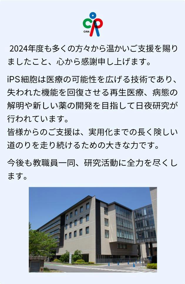 2024年度も多くの方々から温かいご支援を賜りましたこと、心から感謝申し上げます。iPS細胞は医療の可能性を広げる技術であり、失われた機能を回復させる再生医療、病態の解明や新しい薬の開発を目指して日々研究が行われています。皆様からのご支援は、 実用化までの長く険しい道のりを走り続けるための大きな力です。今後も、教職員一同、力を合わせ研究活動に全力を尽くします。