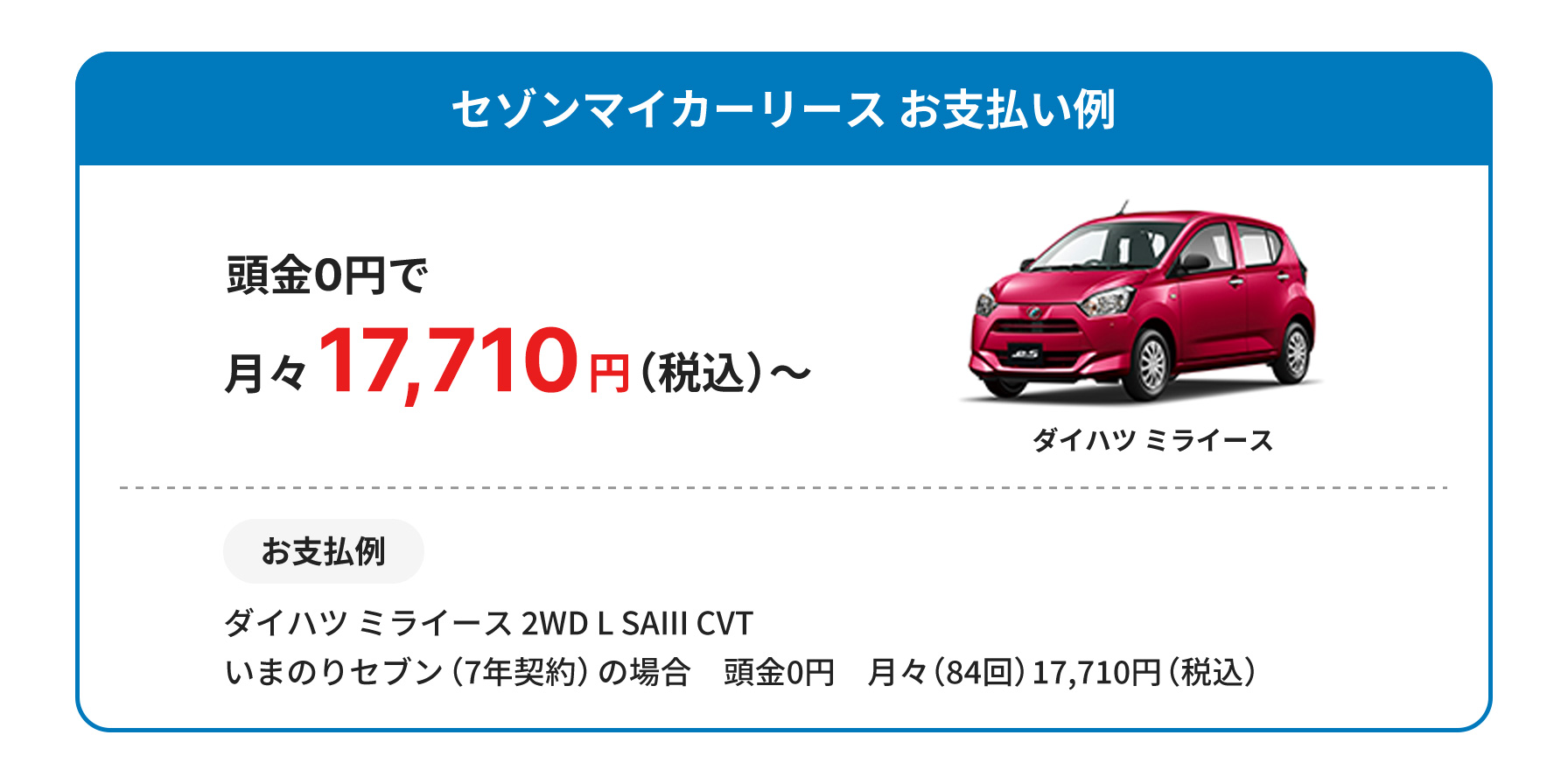 セゾンマイカーリースお支払い例 頭金0円で月々17,710円(税込)〜 お支払い例 ダイハツミライース2WD L SAIII CVT いまのりセブン(7年契約)の場合 頭金0円 月々(84回)17710円(税込)